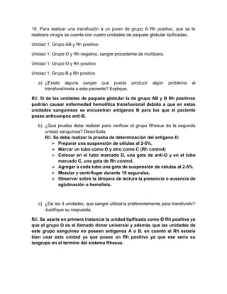 10. Para realizar una transfusión a un joven de grupo A Rh positivo, que se le
realizara cirugía se cuenta con cuatro unidades de paquete globular tipificadas.
Unidad 1: Grupo AB y Rh positivo.
Unidad 1: Grupo O y Rh negativo, sangre procedente de multípara.
Unidad 1: Grupo O y Rh positivo
Unidad 1: Grupo B y Rh positivo
a) ¿Existe alguna sangre que pueda producir algún problema al
transfundírsela a este paciente? Explique.
R//. Si de las unidades de paquete globular la de grupo AB y B Rh positivas
podrían causar enfermedad hemolítica transfusional debido a que en estas
unidades sanguíneas se encuentran antígenos B para los que el paciente
posee anticuerpos anti-B.
b) ¿Qué prueba debe realizar para verificar el grupo Rhesus de la segunda
unidad sanguínea? Descríbala.
R//. Se debe realizar la prueba de determinación del antígeno D:
 Preparar una suspensión de células al 2-5%.
 Marcar un tubo como D y otro como C (Rh control)
 Colocar en el tubo marcado D, una gota de anti-D y en el tubo
marcado C, una gota de Rh control.
 Agregar a cada tubo una gota de suspensión de células al 2-5%
 Mezclar y centrifugar durante 15 segundos.
 Observar sobre la lámpara de lectura la presencia o ausencia de
aglutinación o hemolisis.
c) ¿De las 4 unidades, que sangre utilizaría preferentemente para transfundir?
Justifique su respuesta.
R//. Se usaría en primera instancia la unidad tipificada como O Rh positiva ya
que el grupo O es el llamado donar universal y además que las unidades de
este grupo sanguíneo no poseen antígenos A o B. en cuanto al Rh estaría
bien usar esta unidad ya que posee un Rh positivo ya que ese sería su
isogrupo en el termino del sistema Rhesus.
 