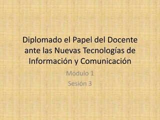 Diplomado el Papel del Docente ante las Nuevas Tecnologías de Información y Comunicación Módulo 1 Sesión 3 