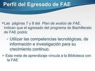 Perfil del Egresado de FAE Las  páginas 7 y 8 del  Plan de avalúo de FAE,  indican que el egresado del programa de Bachillerato de FAE podrá: Utilizar las competencias tecnológicas, de información e investigación para su crecimiento continuo. Esta meta de aprendizaje vincula a la Biblioteca con  la FAE 