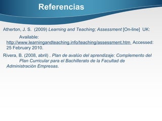 Referencias Atherton, J. S.  (2009)  Learning and Teaching; Assessment  [On-line]  UK:  Available:  http://www.learningandteaching.info/teaching/assessment.htm  Accessed: 25 February 2010.  Rivera, B. (2008, abril) .  Plan de avalúo del aprendizaje:  Complemento del  Plan Curricular para el Bachillerato de la Facultad de  Administración Empresas . 