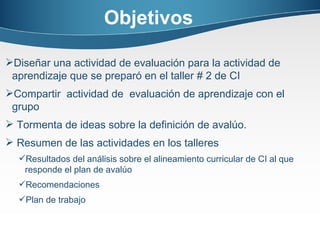 Objetivos Diseñar una actividad de evaluación para la actividad de aprendizaje que se preparó en el taller # 2 de CI Compartir  actividad de  evaluación de aprendizaje con el grupo Tormenta de ideas sobre la definición de avalúo. Resumen de las actividades en los talleres Resultados del análisis sobre el alineamiento curricular de CI al que responde el plan de avalúo Recomendaciones Plan de trabajo 