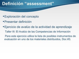 Definición “assessment” Exploración del concepto Presentar definición  Ejercicio de avalúo de la actividad de aprendizaje Taller III: El Avalúo de las Competencias de Información Para este ejercicio utilice la lista de posibles instrumentos de evaluación en uno de los materiales distribuidos, Doc #3.    
