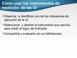 Cómo usar los instrumentos de medición  de las CI Observar  e identificar uno de los indicadores de ejecución de la CI.  Seleccionar  y diseñar el instrumento que serviría para medir el logro del indicador.  Compartirla y evaluarla con su bibliotecario. 