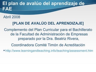 El plan de avalúo del aprendizaje de FAE Abril 2008 [PLAN DE AVALÚO DEL APRENDIZAJE] Complemento del Plan Curricular para el Bachillerato de la Facultad de Administración de Empresas preparado por la Dra. Beatriz Rivera,   Coordinadora Comité Timón de Acreditación http://www.learningandteaching.info/teaching/assessment.htm#Purposes 