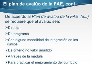 El plan de avalúo de la FAE, cont. De acuerdo al  Plan de avalúo de la FAE  (p.5)  se requiere que el avalúo sea: Directo De programa Con alguna modalidad de integración en los cursos De criterio no valor añadido A través de la médula Para practicar el mejoramiento del currículo 