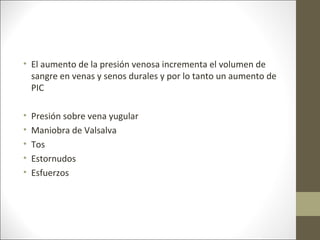• El aumento de la presión venosa incrementa el volumen de
sangre en venas y senos durales y por lo tanto un aumento de
PIC
• Presión sobre vena yugular
• Maniobra de Valsalva
• Tos
• Estornudos
• Esfuerzos
 