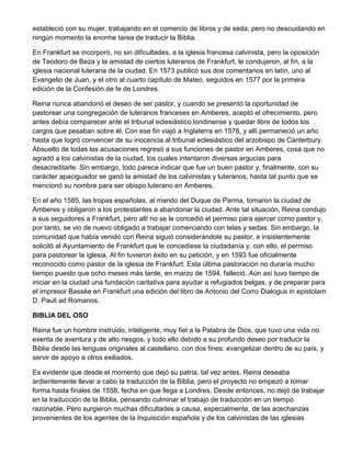 estableció con su mujer, trabajando en el comercio de libros y de seda, pero no descuidando en
ningún momento la enorme tarea de traducir la Biblia.
En Frankfurt se incorporó, no sin dificultades, a la iglesia francesa calvinista, pero la oposición
de Teodoro de Beza y la amistad de ciertos luteranos de Frankfurt, le condujeron, al fin, a la
iglesia nacional luterana de la ciudad. En 1573 publicó sus dos comentarios en latín, uno al
Evangelio de Juan, y el otro al cuarto capítulo de Mateo, seguidos en 1577 por la primera
edición de la Confesión de fe de Londres.
Reina nunca abandonó el deseo de ser pastor, y cuando se presentó la oportunidad de
pastorear una congregación de luteranos franceses en Amberes, aceptó el ofrecimiento, pero
antes debía comparecer ante el tribunal eclesiástico londinense y quedar libre de todos los
cargos que pesaban sobre él. Con ese fin viajó a Inglaterra en 1578, y allí permaneció un año
hasta que logró convencer de su inocencia al tribunal eclesiástico del arzobispo de Canterbury.
Absuelto de todas las acusaciones regresó a sus funciones de pastor en Amberes, cosa que no
agradó a los calvinistas de la ciudad, los cuales intentaron diversas argucias para
desacreditarle. Sin embargo, todo parece indicar que fue un buen pastor y, finalmente, con su
carácter apaciguador se ganó la amistad de los calvinistas y luteranos, hasta tal punto que se
mencionó su nombre para ser obispo luterano en Amberes.
En el año 1585, las tropas españolas, al mando del Duque de Parma, tomaron la ciudad de
Amberes y obligaron a los protestantes a abandonar la ciudad. Ante tal situación, Reina condujo
a sus seguidores a Frankfurt, pero allí no se le concedió el permiso para ejercer como pastor y,
por tanto, se vio de nuevo obligado a trabajar comerciando con telas y sedas. Sin embargo, la
comunidad que había venido con Reina siguió considerándole su pastor, e insistentemente
solicitó al Ayuntamiento de Frankfurt que le concediese la ciudadanía y, con ello, el permiso
para pastorear la iglesia. Al fin tuvieron éxito en su petición, y en 1593 fue oficialmente
reconocido como pastor de la iglesia de Frankfurt. Esta última pastoración no duraría mucho
tiempo puesto que ocho meses más tarde, en marzo de 1594, falleció. Aún así tuvo tiempo de
iniciar en la ciudad una fundación caritativa para ayudar a refugiados belgas, y de preparar para
el impresor Bassée en Frankfurt una edición del libro de Antonio del Corro Dialogus in epistolam
D. Pauli ad Romanos.
BIBLIA DEL OSO
Reina fue un hombre instruido, inteligente, muy fiel a la Palabra de Dios, que tuvo una vida no
exenta de aventura y de alto riesgos, y todo ello debido a su profundo deseo por traducir la
Biblia desde las lenguas originales al castellano, con dos fines: evangelizar dentro de su país, y
servir de apoyo a otros exiliados.
Es evidente que desde el momento que dejó su patria, tal vez antes, Reina deseaba
ardientemente llevar a cabo la traducción de la Biblia, pero el proyecto no empezó a tomar
forma hasta finales de 1558, fecha en que llega a Londres. Desde entonces, no dejó de trabajar
en la traducción de la Biblia, pensando culminar el trabajo de traducción en un tiempo
razonable. Pero surgieron muchas dificultades a causa, especialmente, de las acechanzas
provenientes de los agentes de la Inquisición española y de los calvinistas de las iglesias

 