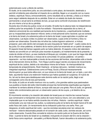 potencial para curar y efecto de cambio.
El duelo, en la costumbre judía, es una actividad a corto plazo, de transición, destinado a
permitir el doliente para absorber el impacto de su pérdida, llegan a un acuerdo con su nuevo
estatus, espiritual, física y emocionalmente, como resultado de su derrota, y listos a sí mismo
para seguir adelante después de su pérdida. Estar en un estado de duelo de manera
permanente o anual sería la antítesis de luto, ya que sería confundir el proceso de redefinición
de uno mismo a la luz de su pérdida.
Durante dos mil años los judíos vivían en el exilio. El exilio fue lo abarca todo: la independencia
política judía fue aniquilada. El Judio fue exiliado - físicamente separados de su tierra, el
deterioro emocional de una realidad permanente de la impotencia, y espiritualmente mutilada
por su incapacidad para observar mitzvot, tanto a nivel personal como nacional, que se conecta
a la tierra de Israel y la soberanía judía en la tierra de Israel. Leyes agrícolas no podían ser
observados. Las leyes civiles no podían ser observados. Leyes entre el hombre y Dios no
podían ser observados. Durante dos mil años los Judios lograron sobrevivir, e incluso
prosperar, pero sólo dentro del concepto de auto-impuesta de "dalet amot" - cuatro codos de la
ley judía. En otras palabras, el destino de la nación judía fue encerrado en un patrón de espera.
El aspecto lineal del tiempo sagrado judío se había detenido. El aspecto cíclico del calendario
hebreo se convirtió en un vehículo para recordar el pasado y el mantenimiento de la presente, a
costa de olvidar el futuro, ya sea mediante el bloqueo por completo, o por que los haga más allá
de la influencia del individuo o incluso de la comunidad. En pocas palabras - el cambio reparación - se hizo inalcanzable a través de las acciones del hombre, alcanzables sólo a través
de la intervención divina de Dios . Yom Kippur podría seguir siendo una época de renacimiento
espiritual de los Judios, debido a la naturaleza misma de la fiesta - la intemporalidad de
temporada de arrepentimiento. Rosh Hashaná - el tiempo del juicio - también mantuvo su
integridad espiritual. Celebraciones como el Pesaj. Sucot y Shavuot necesariamente
disminuyeron ya que todos ellos eran, en sus raíces en la tierra de Israel, por un lado, y por otro
lado, apuntando hacia una redención histórica que había quedado en suspenso. El nueve de
Av, tal vez la clave para desbloquear este dominio exilio en la nación judía, llegó a ser
consagrado como día de luto permanente.
Sin duda, el Judio en el exilio mantuvo vivo su sueño, y los grandes sabios que pastoreaban
sus pueblos a través del exilio interminable proveyó las herramientas espirituales que lograría
mantener la ventana abierta al futuro, aunque sólo sea por una grieta. Pero el Judio, en general,
había sido condicionados para ser un observador pasivo de los suyos, y el destino de su
nación.
El movimiento sionista y la creación del estado de Israel puso en marcha las nuevas fuerzas
que comenzaron a transportar a los Judios de nuevo hacia su futuro, con una velocidad y una
implacable que no se había sentido durante dos mil años. Historia - cambio espiritual - había
comenzado una vez más por los Judios. La soberanía judía en la tierra de Israel marcó el fin del
exilio físico del Judio. Un renacimiento de la civilización judía hizo una seña. Pero, por
desgracia, el exilio espiritual del Judio - que los sionistas seculares eran tan celosos de
rechazar - todavía descansaba pesado en el corazón de cada Judio, sionista secular, así como
Judio observante. Cuando Dios concede la victoria a la nación judía en la Guerra de los Seis
Días - cuando la tierra de Israel en su totalidad, incluyendo el corazón del Di-s de la creación tanto física como espiritual - Jerusalén y el Monte Moriah, fueron devueltos a la soberanía judía,

 
