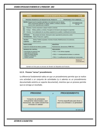 SEGUNDA ESPECIALIDAD EN INGENIERA DE LA PRODUCCION - UNSA
GESTION DE LA CALIDAD TOTAL
6.2.3. Proceso “versus” procedimiento
La diferencia fundamental radica en que un procedimiento permite que se realice
una actividad o un conjunto de actividades (y si además es un procedimiento
documentado existiría un soporte documental), mientras que un proceso permite
que se consiga un resultado.
 