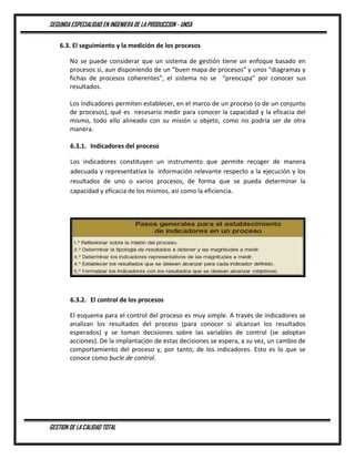 SEGUNDA ESPECIALIDAD EN INGENIERA DE LA PRODUCCION - UNSA
GESTION DE LA CALIDAD TOTAL
6.3. El seguimiento y la medición de los procesos
No se puede considerar que un sistema de gestión tiene un enfoque basado en
procesos si, aun disponiendo de un “buen mapa de procesos” y unos “diagramas y
fichas de procesos coherentes”, el sistema no se “preocupa” por conocer sus
resultados.
Los indicadores permiten establecer, en el marco de un proceso (o de un conjunto
de procesos), qué es necesario medir para conocer la capacidad y la eficacia del
mismo, todo ello alineado con su misión u objeto, como no podría ser de otra
manera.
6.3.1. Indicadores del proceso
Los indicadores constituyen un instrumento que permite recoger de manera
adecuada y representativa la información relevante respecto a la ejecución y los
resultados de uno o varios procesos, de forma que se pueda determinar la
capacidad y eficacia de los mismos, así como la eficiencia.
6.3.2. El control de los procesos
El esquema para el control del proceso es muy simple. A través de indicadores se
analizan los resultados del proceso (para conocer si alcanzan los resultados
esperados) y se toman decisiones sobre las variables de control (se adoptan
acciones). De la implantación de estas decisiones se espera, a su vez, un cambio de
comportamiento del proceso y, por tanto, de los indicadores. Esto es lo que se
conoce como bucle de control.
 