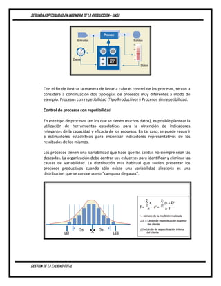 SEGUNDA ESPECIALIDAD EN INGENIERA DE LA PRODUCCION - UNSA
GESTION DE LA CALIDAD TOTAL
Con el fin de ilustrar la manera de llevar a cabo el control de los procesos, se van a
considera a continuación dos tipologías de procesos muy diferentes a modo de
ejemplo: Procesos con repetibilidad (Tipo Productivo) y Procesos sin repetibilidad.
Control de procesos con repetibilidad
En este tipo de procesos (en los que se tienen muchos datos), es posible plantear la
utilización de herramientas estadísticas para la obtención de indicadores
relevantes de la capacidad y eficacia de los procesos. En tal caso, se puede recurrir
a estimadores estadísticos para encontrar indicadores representativos de los
resultados de los mismos.
Los procesos tienen una Variabilidad que hace que las salidas no siempre sean las
deseadas. La organización debe centrar sus esfuerzos para identificar y eliminar las
causas de variabilidad. La distribución más habitual que suelen presentar los
procesos productivos cuando sólo existe una variabilidad aleatoria es una
distribución que se conoce como “campana de gauss”.
 