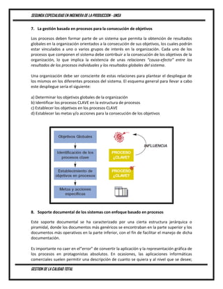 SEGUNDA ESPECIALIDAD EN INGENIERA DE LA PRODUCCION - UNSA
GESTION DE LA CALIDAD TOTAL
7. La gestión basada en procesos para la consecución de objetivos
Los procesos deben formar parte de un sistema que permita la obtención de resultados
globales en la organización orientados a la consecución de sus objetivos, los cuales podrán
estar vinculados a uno o varios grupos de interés en la organización. Cada uno de los
procesos que componen el sistema debe contribuir a la consecución de los objetivos de la
organización, lo que implica la existencia de unas relaciones “causa-efecto” entre los
resultados de los procesos individuales y los resultados globales del sistema.
Una organización debe ser consciente de estas relaciones para plantear el despliegue de
los mismos en los diferentes procesos del sistema. El esquema general para llevar a cabo
este despliegue sería el siguiente:
a) Determinar los objetivos globales de la organización
b) Identificar los procesos CLAVE en la estructura de procesos
c) Establecer los objetivos en los procesos CLAVE
d) Establecer las metas y/o acciones para la consecución de los objetivos
8. Soporte documental de los sistemas con enfoque basado en procesos
Este soporte documental se ha caracterizado por una cierta estructura jerárquica o
piramidal, donde los documentos más genéricos se encontraban en la parte superior y los
documentos más operativos en la parte inferior, con el fin de facilitar el manejo de dicha
documentación.
Es importante no caer en el”error” de convertir la aplicación y la representación gráfica de
los procesos en protagonistas absolutos. En ocasiones, las aplicaciones informáticas
comerciales suelen permitir una descripción de cuanto se quiera y al nivel que se desee;
 