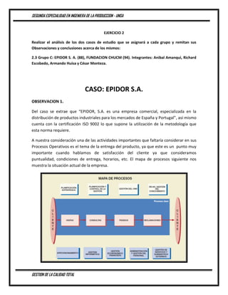 SEGUNDA ESPECIALIDAD EN INGENIERA DE LA PRODUCCION - UNSA
GESTION DE LA CALIDAD TOTAL
EJERCICIO 2
Realizar el análisis de los dos casos de estudio que se asignará a cada grupo y remitan sus
Observaciones y conclusiones acerca de los mismos:
2.3 Grupo C: EPIDOR S. A. (88), FUNDACION CHUCM (94). Integrantes: Anibal Amanqui, Richard
Escobedo, Armando Huisa y César Monteza.
CASO: EPIDOR S.A.
OBSERVACION 1.
Del caso se extrae que “EPIDOR, S.A. es una empresa comercial, especializada en la
distribución de productos industriales para los mercados de España y Portugal”, así mismo
cuenta con la certificación ISO 9002 lo que supone la utilización de la metodología que
esta norma requiere.
A nuestra consideración una de las actividades importantes que faltaría considerar en sus
Procesos Operativos es el tema de la entrega del producto, ya que este es un punto muy
importante cuando hablamos de satisfacción del cliente ya que consideramos
puntualidad, condiciones de entrega, horarios, etc. El mapa de procesos siguiente nos
muestra la situación actual de la empresa.
 