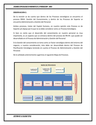 SEGUNDA ESPECIALIDAD EN INGENIERA DE LA PRODUCCION - UNSA
GESTION DE LA CALIDAD TOTAL
OBSERVACION 2.
De la revisión se da cuenta que dentro de los Procesos estratégicos se encuentra el
proceso RRHH. Gestión del Conocimiento, y dentro de los Procesos de Soporte se
encuentra Administración y Gestión del Personal.
Ambos procesos, tratan del Capital Humano, en nuestra opinión este Proceso es de
Soporte y/o Apoyo por lo que no se debe considerar como un Proceso Estratégico.
Si bien es cierto que el desarrollo del conocimiento en nuestro personal es muy
importante, es un aspecto que se enmarca dentro del proceso de RR.HH. que puede ser
desarrollado en el Proceso de Administración y Gestión del Personal.
Si la Gestión del conocimiento se toma como un factor estratégico dentro del entorno del
negocio, a nuestra consideración, ésta debe ser desarrollada dentro del Proceso de
Planificación Estratégica teniendo en cuenta el Proceso de Administración y Gestión del
Personal.
De lo señalado anteriormente sugerimos el siguiente Mapa de Procesos.
 