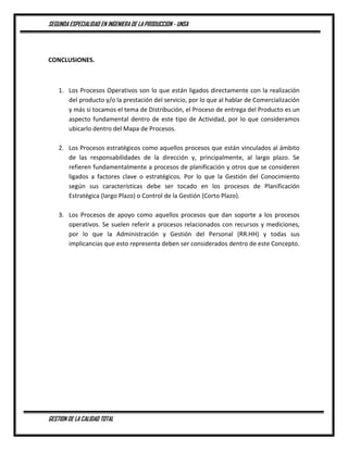 SEGUNDA ESPECIALIDAD EN INGENIERA DE LA PRODUCCION - UNSA
GESTION DE LA CALIDAD TOTAL
CONCLUSIONES.
1. Los Procesos Operativos son lo que están ligados directamente con la realización
del producto y/o la prestación del servicio, por lo que al hablar de Comercialización
y más si tocamos el tema de Distribución, el Proceso de entrega del Producto es un
aspecto fundamental dentro de este tipo de Actividad, por lo que consideramos
ubicarlo dentro del Mapa de Procesos.
2. Los Procesos estratégicos como aquellos procesos que están vinculados al ámbito
de las responsabilidades de la dirección y, principalmente, al largo plazo. Se
refieren fundamentalmente a procesos de planificación y otros que se consideren
ligados a factores clave o estratégicos. Por lo que la Gestión del Conocimiento
según sus características debe ser tocado en los procesos de Planificación
Estratégica (largo Plazo) o Control de la Gestión (Corto Plazo).
3. Los Procesos de apoyo como aquellos procesos que dan soporte a los procesos
operativos. Se suelen referir a procesos relacionados con recursos y mediciones,
por lo que la Administración y Gestión del Personal (RR.HH) y todas sus
implicancias que esto representa deben ser considerados dentro de este Concepto.
 