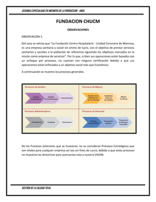 SEGUNDA ESPECIALIDAD EN INGENIERA DE LA PRODUCCION - UNSA
GESTION DE LA CALIDAD TOTAL
FUNDACION CHUCM
OBSERVACIONES
OBSERVACION 1.
Del caso se extrae que “La Fundación Centro Hospitalario - Unidad Coronaria de Manresa,
es una empresa sanitaria y social sin ánimo de lucro, con el objetivo de prestar servicios
sanitarios y sociales a la población de referencia siguiendo los objetivos marcados en la
misión como empresa de servicios”. Por lo que, si bien sus operaciones están basados con
un enfoque por procesos, no cuentan con ninguna certificación debido a que sus
operaciones están enfocados a un objetivo social más que Económico.
A continuación se muestra los procesos generales.
De los Procesos anteriores que se muestran, no se consideran Procesos Estratégicos que
son vitales para cualquier empresa así sea sin fines de Lucro, debido a que estos procesos
no muestran las directrices para acercarnos más a nuestra VISION.
 