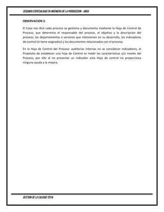 SEGUNDA ESPECIALIDAD EN INGENIERA DE LA PRODUCCION - UNSA
GESTION DE LA CALIDAD TOTAL
OBSERVACION 3.
El Caso nos dice cada proceso se gestiona y documenta mediante la Hoja de Control de
Proceso, que determina el responsable del proceso, el objetivo y la descripción del
proceso, los departamentos o servicios que intervienen en su desarrollo, los indicadores
de control (si tiene asignados) y los documentos relacionados con el proceso.
En la Hoja de Control del Proceso: auditorías Internas no se consideran indicadores, el
Propósito de establecer una hoja de Control es medir las características y/o niveles del
Proceso, por ello al no presentar un indicador esta Hoja de control no proporciona
ninguna ayuda a la mejora.
 
