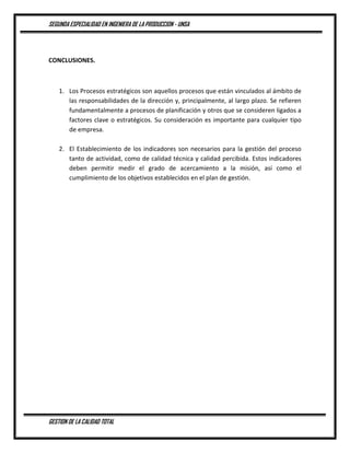 SEGUNDA ESPECIALIDAD EN INGENIERA DE LA PRODUCCION - UNSA
GESTION DE LA CALIDAD TOTAL
CONCLUSIONES.
1. Los Procesos estratégicos son aquellos procesos que están vinculados al ámbito de
las responsabilidades de la dirección y, principalmente, al largo plazo. Se refieren
fundamentalmente a procesos de planificación y otros que se consideren ligados a
factores clave o estratégicos. Su consideración es importante para cualquier tipo
de empresa.
2. El Establecimiento de los indicadores son necesarios para la gestión del proceso
tanto de actividad, como de calidad técnica y calidad percibida. Estos indicadores
deben permitir medir el grado de acercamiento a la misión, así como el
cumplimiento de los objetivos establecidos en el plan de gestión.
 