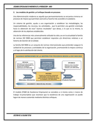 SEGUNDA ESPECIALIDAD EN INGENIERA DE LA PRODUCCION - UNSA
GESTION DE LA CALIDAD TOTAL
2. Los modelos de gestión y el enfoque basado en procesos
Una Administración moderna es aquella que permanentemente se encuentra inmersa en
procesos de mejora que permitan acercarla y hacerla más accesible al ciudadano.
Un sistema de gestión, ayuda a una organización a establecer las metodologías, las
responsabilidades, los recursos, las actividades… que le permiten una gestión orientada
hacia la obtención de esos” buenos resultados” que desea, o lo que es lo mismo, la
obtención de los objetivos establecidos.
Una de las referencias más universalmente utilizada ha sido y es en la actualidad la familia
de normas ISO 9000 que permiten establecer requisitos y/o directrices relativos a un
Sistema de Gestión de la Calidad.
La familia ISO 9000 es un conjunto de normas internacionales que pretenden asegurar la
calidad de los procesos y actividades de la organización, promoviendo la mejora continua
y el logro de la satisfacción del cliente.
El modelo EFQM de Excelencia Empresarial se considera a sí mismo como n marco de
trabajo no-prescriptivo que reconoce que la excelencia de una organización se puede
lograr de manera sostenida mediante distintos enfoques.
 