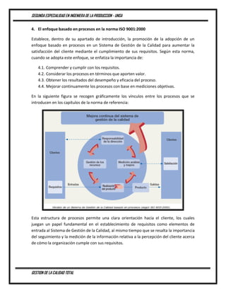 SEGUNDA ESPECIALIDAD EN INGENIERA DE LA PRODUCCION - UNSA
GESTION DE LA CALIDAD TOTAL
4. El enfoque basado en procesos en la norma ISO 9001:2000
Establece, dentro de su apartado de introducción, la promoción de la adopción de un
enfoque basado en procesos en un Sistema de Gestión de la Calidad para aumentar la
satisfacción del cliente mediante el cumplimiento de sus requisitos. Según esta norma,
cuando se adopta este enfoque, se enfatiza la importancia de:
4.1. Comprender y cumplir con los requisitos.
4.2. Considerar los procesos en términos que aporten valor.
4.3. Obtener los resultados del desempeño y eficacia del proceso.
4.4. Mejorar continuamente los procesos con base en mediciones objetivas.
En la siguiente figura se recogen gráficamente los vínculos entre los procesos que se
introducen en los capítulos de la norma de referencia:
Esta estructura de procesos permite una clara orientación hacia el cliente, los cuales
juegan un papel fundamental en el establecimiento de requisitos como elementos de
entrada al Sistema de Gestión de la Calidad, al mismo tiempo que se resalta la importancia
del seguimiento y la medición de la información relativa a la percepción del cliente acerca
de cómo la organización cumple con sus requisitos.
 
