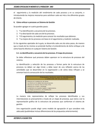 SEGUNDA ESPECIALIDAD EN INGENIERA DE LA PRODUCCION - UNSA
GESTION DE LA CALIDAD TOTAL
el seguimiento y la medición del rendimiento de cada proceso y en su conjunto, e
introduciendo las mejoras necesarias para satisfacer cada vez más a los diferentes grupos
de interés.
6. Cómo enfocar a procesos un Sistema de Gestión
Se pueden agregar en cuatro grandes pasos:
1. º La identificación y secuencia de los procesos.
2. º La descripción de cada uno de los procesos.
3. º El seguimiento y la medición para conocer los resultados que obtienen.
4. º La mejora de los procesos con base en el seguimiento y medición realizada.
En los siguientes apartados de la guía, se desarrolla cada uno de estos pasos, de manera
que a través de los mismos se pretende facilitar el entendimiento de dicho enfoque y de
cómo hacerlo efectivo en cualquier Sistema de Gestión.
6.1. La identificación y secuencia de los procesos. El mapa de procesos
Se debe reflexionar qué procesos deben aparecer en la estructura de procesos del
sistema.
La identificación y selección de los procesos a formar parte de la estructura de
procesos no deben ser algo trivial, y debe nacer de una reflexión acerca de las
actividades que se desarrollan en la organización y de cómo éstas influyen y se
orientan hacia la consecución de los resultados.
La manera más representativa de reflejar los procesos identificados y sus
interrelaciones es precisamente a través de un mapa de procesos, que viene a ser la
representación gráfica de la estructura de procesos que conforman el sistema de
gestión.
Una organización puede elegir como modelo de agrupación el que considere más
adecuado (pudiéndose incluso diferenciarse de los propuestos anteriormente).
 