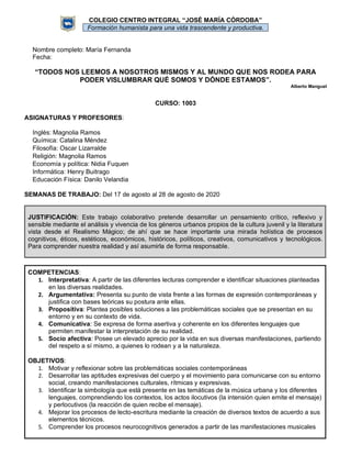 COLEGIO CENTRO INTEGRAL “JOSÉ MARÍA CÓRDOBA”
Formación humanista para una vida trascendente y productiva.
Nombre completo: María Fernanda
Fecha:
“TODOS NOS LEEMOS A NOSOTROS MISMOS Y AL MUNDO QUE NOS RODEA PARA
PODER VISLUMBRAR QUÉ SOMOS Y DÓNDE ESTAMOS”.
Alberto Manguel
CURSO: 1003
ASIGNATURAS Y PROFESORES:
Inglés: Magnolia Ramos
Química: Catalina Méndez
Filosofía: Oscar Lizarralde
Religión: Magnolia Ramos
Economía y política: Nidia Fuquen
Informática: Henry Buitrago
Educación Física: Danilo Velandia
SEMANAS DE TRABAJO: Del 17 de agosto al 28 de agosto de 2020
JUSTIFICACIÓN: Este trabajo colaborativo pretende desarrollar un pensamiento crítico, reflexivo y
sensible mediante el análisis y vivencia de los géneros urbanos propios de la cultura juvenil y la literatura
vista desde el Realismo Mágico; de ahí que se hace importante una mirada holística de procesos
cognitivos, éticos, estéticos, económicos, históricos, políticos, creativos, comunicativos y tecnológicos.
Para comprender nuestra realidad y así asumirla de forma responsable.
COMPETENCIAS:
1. Interpretativa: A partir de las diferentes lecturas comprender e identificar situaciones planteadas
en las diversas realidades.
2. Argumentativa: Presenta su punto de vista frente a las formas de expresión contemporáneas y
justifica con bases teóricas su postura ante ellas.
3. Propositiva: Plantea posibles soluciones a las problemáticas sociales que se presentan en su
entorno y en su contexto de vida.
4. Comunicativa: Se expresa de forma asertiva y coherente en los diferentes lenguajes que
permiten manifestar la interpretación de su realidad.
5. Socio afectiva: Posee un elevado aprecio por la vida en sus diversas manifestaciones, partiendo
del respeto a sí mismo, a quienes lo rodean y a la naturaleza.
OBJETIVOS:
1. Motivar y reflexionar sobre las problemáticas sociales contemporáneas
2. Desarrollar las aptitudes expresivas del cuerpo y el movimiento para comunicarse con su entorno
social, creando manifestaciones culturales, rítmicas y expresivas.
3. Identificar la simbología que está presente en las temáticas de la música urbana y los diferentes
lenguajes, comprendiendo los contextos, los actos ilocutivos (la intensión quien emite el mensaje)
y perlocutivos (la reacción de quien recibe el mensaje).
4. Mejorar los procesos de lecto-escritura mediante la creación de diversos textos de acuerdo a sus
elementos técnicos.
5. Comprender los procesos neurocognitivos generados a partir de las manifestaciones musicales
 