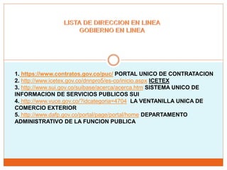 1. https://www.contratos.gov.co/puc/ PORTAL UNICO DE CONTRATACION
2. http://www.icetex.gov.co/dnnpro5/es-co/inicio.aspx ICETEX
3. http://www.sui.gov.co/suibase/acerca/acerca.htm SISTEMA UNICO DE
INFORMACION DE SERVICIOS PUBLICOS SUI
4. http://www.vuce.gov.co/?idcategoria=4704 LA VENTANILLA UNICA DE
COMERCIO EXTERIOR
5. http://www.dafp.gov.co/portal/page/portal/home DEPARTAMENTO
ADMINISTRATIVO DE LA FUNCION PUBLICA
 