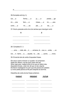P......................................................................................................
36-Completa amb tg / tj
Lle......a forma........e ju........e presta.......ge
mi.......ons fero.......e missa........e mi..........ana
corre.......a mi.........es pla........a via........o
37- Escriu paraules amb el so de camisa que s’escriguin amb:
S Z
...................................... .......................................
....................................... ......................................
....................................... ......................................
38- Completa G / J
........erra, ......irafa, afe.....ir, .......ermana, di.....ous, a.....enda, .....oc
Lle......ir, barre......a, ......aqueta, ra......ola, .......aume, ........irona.
39- Encercla tots els verbs d’aquestes frases.
Els meus cosins miraven un quadre i el compraran.
Agafo les ulleres i me les poso sobre del cap.
Quan sigui gran, ballaré amb el noi que en sabrà més.
Aquestes bruixes, volen tan alt que no les veig bé.
Els lleons mastegaven la carn que els posava el cuidador.
La nena petita plorava al llit però després es dormirà.
Classifica els verbs de les frases anteriors:
PASSAT PRESENT FUTUR
.............................. ............................. ...........................
.............................. ............................ ...........................
.............................. ............................ ............................
.............................. ............................ ..........................
 