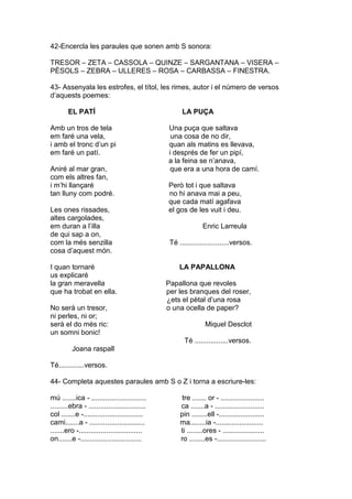 42-Encercla les paraules que sonen amb S sonora:
TRESOR – ZETA – CASSOLA – QUINZE – SARGANTANA – VISERA –
PÈSOLS – ZEBRA – ULLERES – ROSA – CARBASSA – FINESTRA.
43- Assenyala les estrofes, el títol, les rimes, autor i el número de versos
d’aquests poemes:
EL PATÍ LA PUÇA
Amb un tros de tela Una puça que saltava
em faré una vela, una cosa de no dir,
i amb el tronc d’un pi quan als matins es llevava,
em faré un patí. i després de fer un pipí,
a la feina se n’anava,
Aniré al mar gran, que era a una hora de camí.
com els altres fan,
i m’hi llançaré Però tot i que saltava
tan lluny com podré. no hi anava mai a peu,
que cada matí agafava
Les ones rissades, el gos de les vuit i deu.
altes cargolades,
em duran a l’illa Enric Larreula
de qui sap a on,
com la més senzilla Té .........................versos.
cosa d’aquest món.
I quan tornaré LA PAPALLONA
us explicaré
la gran meravella Papallona que revoles
que ha trobat en ella. per les branques del roser,
¿ets el pètal d’una rosa
No serà un tresor, o una ocella de paper?
ni perles, ni or;
serà el do més ric: Miquel Desclot
un somni bonic!
Té .................versos.
Joana raspall
Té.............versos.
44- Completa aquestes paraules amb S o Z i torna a escriure-les:
mú .......ica - ............................ tre ....... or - ......................
.........ebra - ............................. ca .......a - .........................
col .......e -.............................. pin ........ell -.......................
cami.......a - ............................ ma........ia -........................
.......ero -................................ ti ........ores - .....................
on.......e -............................... ro ........es -.........................
 