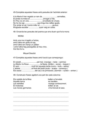45-Completa aquestes frases amb paraules de l’activitat anterior:
A la Maria li han regalat un ram de ............................vermelles.
El pirata no troba el .........................amagat a l’illa.
En Pau viu en una...........................envoltada de vinyes.
No ho ha cap ........................que tingui les ratlles iguals.
Per pintar el cel, t’anirà millor el ........................gruixut.
M’agrada escoltar ....................quan vaig en cotxe.
46- Encercla les paraules del poema que ens diuen què fa la mona:
MONA
Amb una ma m’agafo a l’arbre,
amb l’altra em grato el cap,
amb l’altra em menjo un plàtan
i amb l’altra faig pessigolles al meu nino.
Ara fes-ho tu.
Miquel Desclot
47-Completa aquestes frases amb l’acció que correspongui:
El vaixell...............................pel mar. (navega – neda – camina)
La Marta i la Rosa ......................la flauta. (brillen – sonen – toquen )
El vent .......................molt fort aquesta tarda.(corre – bufa – estira)
L’àrbitre .....................el final del partit (xiula – acaba – comença )
Els ossos .........................del cau a la primavera. (dormen – surten – entren )
48- Construeix frases agafant una part de cada columna:
Els cadells de la Mixa ballen a l’envelat.
Aquella barca es barallen.
Les estrelles navega contracorrent.
El motorista brillen al cel.
Les meves germanes s’ha trencat el casc.
..........................................................................................................
..........................................................................................................
..........................................................................................................
..........................................................................................................
..........................................................................................................
 