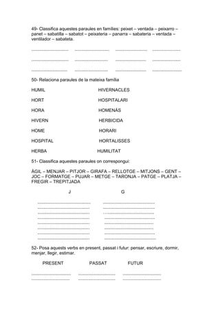 49- Classifica aquestes paraules en famílies: peixet – ventada – peixarro –
panet – sabatilla – sabatot – peixateria – panarra – sabateria – ventada –
ventilador – sabateta.
.............................. ............................ .......................... .......................
.............................. ........................... ......................... .......................
............................. ........................... ......................... ........................
50- Relaciona paraules de la mateixa família
HUMIL HIVERNACLES
HORT HOSPITALARI
HORA HOMENÀS
HIVERN HERBICIDA
HOME HORARI
HOSPITAL HORTALISSES
HERBA HUMILITAT
51- Classifica aquestes paraules on correspongui:
ÀGIL – MENJAR – PITJOR – GIRAFA – RELLOTGE – MITJONS – GENT –
JOC – FORMATGE – PUJAR – METGE – TARONJA – PATGE – PLATJA –
FREGIR – TREPITJADA
J G
........................................... ..........................................
.......................................... ..........................................
.......................................... …......................................
.......................................... .........................................
.......................................... ........................................
.......................................... ........................................
.......................................... .........................................
.......................................... ..........................................
52- Posa aquests verbs en present, passat i futur: pensar, escriure, dormir,
menjar, llegir, estimar.
PRESENT PASSAT FUTUR
................................ .............................. ...............................
............................... .............................. ...............................
 