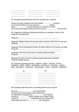 ............................... ................................... ...............................
............................... .................................. ...............................
............................... .................................. ...............................
............................... .................................. ...............................
53- Completa aquestes frases amb una paraula que hi vagi bé.
Aquest any juga a bàsquet, però l’any passat ......................a hoquei.
Ara et busca la Maria i fa una estona et .......................l’Albert.
Quan ..........................la cara d’aquest nen, pensava en l’Oriol.
Ara menja amb coberts, però quan tenia una any.......................... amb els dits.
54- Llegeix les respostes d’aquesta entrevista a un pescador i escriu tu les
preguntes corresponents:
Pregunta:.............................................................................................
...............................................................................................
Resposta: Segons el tipus de peix que anem a pescar, sortim de nit o pel matí.
Pregunta:.............................................................................................
..............................................................................................
Resposta: No, el diumenge fem festa. Per això el dilluns no hi ha peix a la llotja.
Pregunta: .................................................................................................
.................................................................................................
Resposta: Una mica, has de tenir un títol per poder-la tripular.
Pregunta: ................................................................................................
................................................................................................
Resposta:Sí, però heu de fer grupets perquè la barca és molt petita.
Pregunta: Moltes gràcies.
55- Classifica aquestes paraules : ASSAIG – BOIG – DUTXA – FITXA –
PASSEIG – RAIG – ROIG – SAFAREIG – MOTXILLA – PETXINA – DESIG –
MIG – BUTXACA – CAPUTXA – SALSITXES – LLEIG – FLETXA – DESPATX.
IG TX
.................................... .......................................
.................................... .......................................
.................................... .......................................
.................................... .......................................
.................................... .......................................
.................................... .......................................
.................................... .......................................
56-Completa cada frase amb una paraula anterior que hi vagi bé.
Posa’t la ...................................de l’impermeable.
Si vols fer dos trossos iguals, talla el pastís pel .................. .
A la Meritxell no li agraden les .........................de Frankfurt.
Avança la .......................tantes caselles com t’indiqui el dau.
Ja tens la .............................preparada per anar d’excursió?
Cada tarda surt a fer un ........................per l’avinguda.
 