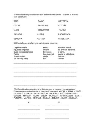 57-Relaciona les paraules que són de la mateixa família i fixa’t en la manera
com s’escriuen:
RAIG RAJAR LLETGETA
COTXE PASSEJAR COTXÀS
LLEIG ESQUITXAR RAJOLÍ
PASSEIG LLETJA ESQUITXADA
ESQUITX COTXET PASSEJADA
58-Escriu frases agafant una part de cada columna:
La petita Mireia sereu el carrer mullat.
Aquelles ampolles anirem els primers de la fila.
Dues nenes japoneses travessen el partit.
Tu i jo han guanyat avui a la biblioteca.
Vosaltres tres porta buides.
Els de Puig -reig són xumet.
......................................................................................................................
......................................................................................................................
......................................................................................................................
......................................................................................................................
......................................................................................................................
......................................................................................................................
59- Classifica les paraules de la llista segons la manera com s’escriuen.
Observa que només escrivim ix després d’una vocal: XUTAR – REIXA – XINÈS
– XÀFEC – FLUIX – CLENXA – DEIXAR – QUEIXA – AIXÒ – REPETEIX –
CONEIX – MARXAR – COIXÍ – DIBUIX – PLANXAR – GRONXADOR – BAIX –
PUNXAR – MATEIX – XERRAR – XIULAR – BRUIXA – CUIXA – XUCLAR.
X IX
.......................................... .............................................
.......................................... .............................................
.......................................... .............................................
.......................................... .............................................
 