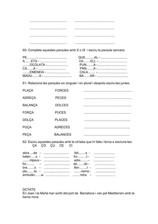 .......................................... .............................................
.......................................... .............................................
.......................................... .............................................
.......................................... .............................................
60- Completa aquestes paraules amb X o IX i escriu la paraula sencera:
PE...........- ................................ QUE..........AL - ..............................
A.......ETA - .............................. VA........ELL -.................................
........OCOLATA -........................ PUN........A -.................................
CA.......A - ............................... PAN........A -.................................
........EMENEIA - .......................... CALA........ -..................................
MADU........A - ............................... BA.......AR - ...................................
61- Relaciona les paraules en singular i en plural i després escriu-les juntes.
PLAÇA FORCES .......................................................
ADREÇA PECES ......................................................
BALANÇA DOLCES ......................................................
FORÇA PUCES .....................................................
DOLÇA PLACES ....................................................
PUÇA ADRECES ....................................................
PEÇA BALANCES ....................................................
62- Escriu aquestes paraules amb la síl·laba que hi falta i torna a escriure-les:
ÇA ÇO ÇU CE CI
abra.....da - ............................. feli........s - .......................
balan......s - ............................. for..........t - .......................
........ntpeus - ............................. adre.........- .......................
for......... - ............................. de........dir - .......................
bra........s - ............................. llen.........l - .......................
pla........ta - ............................. ........nema - .......................
ambulàn.......a- ........................... .........ndra - ......................
DCTATS
En Joan i la Marta han sortit del port de Barcelona i van pel Mediterrani amb la
barca nova.
 