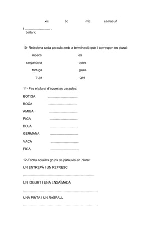 xic tic mic camacurt
i ............................ .
ballaric
10- Relaciona cada paraula amb la terminació que li correspon en plural:
mosca es
sargantana ques
tortuga gues
truja ges
11- Fes el plural d’aquestes paraules:
BOTIGA .................................
BOCA ................................
AMIGA ................................
PIGA ...............................
BOJA ...............................
GERMANA ...............................
VACA ...............................
FIGA ................................
12-Escriu aquests grups de paraules en plural:
UN ENTREPÀ I UN REFRESC
...............................................................................
UN IOGURT I UNA ENSAÏMADA
...................................................................................
UNA PINTA I UN RASPALL
...................................................................................
 