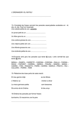 L’ORDINADOR I EL RATOLÍ
........................................................................................
13- Completa les frases canviant les paraules assenyalades acabades en: et,
eta, ot, ota. Fixa’t en l’exemple:
Una sabata petita és una sabateta.
Un jersei petit és un ...........................................
Un llibre gros és un..............................................
Una cartera grossa és una ..................................
Uns mitjons petits són uns ...................................
Una llibreta grossa és una ....................................
Una bufanda petita és una ...................................
14-Encercla amb groc les paraules que tenen R suau i amb vermell les que
tenen R forta.
MIRALL – RAMPA – CARRETÓ – CARONA – CORONA – RIALLA – FARINA –
ROCA – PAPERET – SORRAL – MIREIA – FIGURA – RAMON – MARIA –
CADIRA – FIRA – RAQUETA – PARÍS – GORRA – MARCA – PIRATA – RIU –
CULLERA – PORRA – RAM
15- Relaciona les dues parts de cada oració:
El meu germà mitjà es diu Mireia
L’Helena i jo vindran a dinar
La meva germana petita som bessones
Els amics de la Cristina té deu anys
16-Ordena les paraules per formar frases:
boníssims. El macarrons uns fa pare
....................................................................................
 