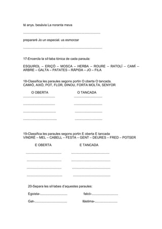 té anys. besàvia La noranta meva
.....................................................................................
prepararé Jo un especial. us esmorzar
.......................................................................................
17-Encercla la síl·laba tònica de cada paraula:
ESQUIROL – ERIÇÓ – MOSCA – HERBA – ROURE – RATOLÍ – CAMÍ –
ARBRE – GALTA – PATATES – RÀPIDA – JO – FILA
18-Classifica les paraules segons portin O oberta O tancada.
CAMIÓ, AIXÒ, POT, FLOR, DINOU, FORTA MOLTA, SENYOR
O OBERTA O TANCADA
................................... ...............................
................................... ...............................
.................................... ..............................
..................................... ..............................
19-Classifica les paraules segons portin E oberta E tancada
VINDRÉ – MEL – CABELL – FESTA – GENT – DEURES – FRED – POTSER
E OBERTA E TANCADA
....................................... ..........................................
...................................... ...........................................
...................................... ..........................................
....................................... .........................................
20-Separa les síl·labes d’aquestes paraules:
Egoista-.............................. falcó-.............................
Gat-.................................... llàstima-.........................
 