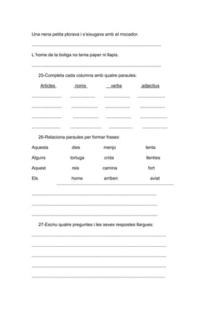 Una nena petita plorava i s’eixugava amb el mocador.
........................................................................................................
L´home de la botiga no tenia paper ni llapis.
........................................................................................................
25-Completa cada columna amb quatre paraules:
Articles noms verbs adjectius
........................ .................... ..................... ......................
........................ ..................... .................... ....................
........................ ..................... .................... ......................
....................... ......................... ................... ....................
26-Relaciona paraules per formar frases:
Aquesta dies menjo lenta
Alguns tortuga crida llenties
Aquest reis camina fort
Els home arriben aviat
..............................................................................................
....................................................................................................
.....................................................................................................
.....................................................................................................
27-Escriu quatre preguntes i les seves respostes llargues:
............................................................................................................
............................................................................................................
............................................................................................................
............................................................................................................
...........................................................................................................
 
