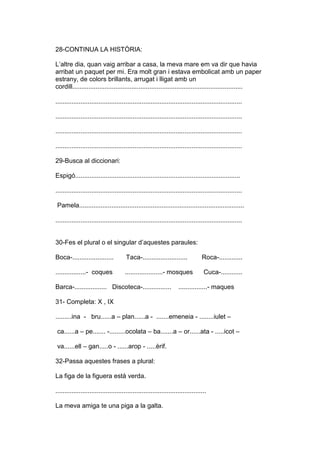 28-CONTINUA LA HISTÒRIA:
L’altre dia, quan vaig arribar a casa, la meva mare em va dir que havia
arribat un paquet per mi. Era molt gran i estava embolicat amb un paper
estrany, de colors brillants, arrugat i lligat amb un
cordill...............................................................................................
........................................................................................................
........................................................................................................
........................................................................................................
........................................................................................................
29-Busca al diccionari:
Espigó............................................................................................
........................................................................................................
Pamela............................................................................................
........................................................................................................
30-Fes el plural o el singular d’aquestes paraules:
Boca-....................... Taca-......................... Roca-.............
.................- coques .....................- mosques Cuca-............
Barca-.................. Discoteca-................ ................- maques
31- Completa: X , IX
.........ina - bru......a – plan......a - .......emeneia - ........iulet –
ca......a – pe....... -.........ocolata – ba.......a – or......ata - .....icot –
va......ell – gan.....o - ......arop - .....èrif.
32-Passa aquestes frases a plural:
La figa de la figuera està verda.
....................................................................................
La meva amiga te una piga a la galta.
 