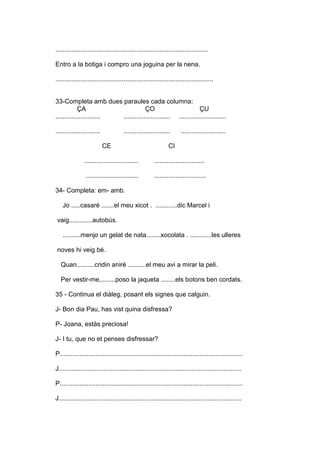 .....................................................................................
Entro a la botiga i compro una joguina per la nena.
........................................................................................
33-Completa amb dues paraules cada columna:
ÇA ÇO ÇU
......................... .......................... ..........................
......................... .......................... .........................
CE CI
.............................. ............................
............................. .............................
34- Completa: em- amb.
Jo .....casaré .......el meu xicot . ............dic Marcel i
vaig.............autobús.
..........menjo un gelat de nata........xocolata . ............les ulleres
noves hi veig bé.
Quan..........cridin aniré ..........el meu avi a mirar la peli.
Per vestir-me,........poso la jaqueta ........els botons ben cordats.
35 - Continua el diàleg, posant els signes que calguin.
J- Bon dia Pau, has vist quina disfressa?
P- Joana, estàs preciosa!
J- I tu, que no et penses disfressar?
P......................................................................................................
J......................................................................................................
P......................................................................................................
J......................................................................................................
 