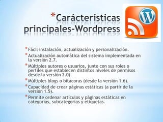 *

* Fácil instalación, actualización y personalización.
* Actualización automática del sistema implementada en
  la versión 2.7.
* Múltiples autores o usuarios, junto con sus roles o
  perfiles que establecen distintos niveles de permisos
  desde la versión 2.0).
* Múltiples blogs o bitácoras (desde la versión 1.6).
* Capacidad de crear páginas estáticas (a partir de la
  versión 1.5).
* Permite ordenar artículos y páginas estáticas en
  categorías, subcategorías y etiquetas.
 