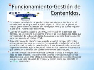 *

* Un sistema de administración de contenidos siempre funciona en el
  servidor web en el que esté alojado el portal. El acceso al gestor se
  realiza generalmente a través del navegador web, y se puede requerir
  el uso de FTP para subir contenido.
* Cuando un usuario accede a una URL, se ejecuta en el servidor esa
  llamada, se selecciona el esquema gráfico y se introducen los datos que
  correspondan de la base de datos. La página se genera dinámicamente
  para ese usuario, el código HTML.
* Dependiendo de la plataforma escogida se podrá escoger diferentes
  niveles de acceso para los usuarios; yendo desde el administrador del
  portal hasta el usuario sin permiso de edición, o creador de contenido.
  Dependiendo de la aplicación podrá haber varios permisos intermedios
  que permitan la edición del contenido de otros usuarios,etc.
* El sistema de gestión de contenidos controla y ayuda a manejar cada
  paso de este proceso, incluyendo las labores técnicas de publicar los
  documentos a uno o más sitios. En muchos sitios con estos sistemas una
  sola persona hace el papel de creador y editor, como por ejemplo en
  los blogs personales.
 