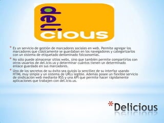 * Es un servicio de gestión de marcadores sociales en web. Permite agregar los
    marcadores que clásicamente se guardaban en los navegadores y categorizarlos
    con un sistema de etiquetado denominado folcsonomìas.
*   No sólo puede almacenar sitios webs, sino que también permite compartirlos con
    otros usuarios de del.icio.us y determinar cuántos tienen un determinado
    enlace guardado en sus marcadores.
*   Uno de los secretos de su éxito sea quizás la sencillez de su interfaz usando
    HTML muy simple y un sistema de URLs legible. Además posee un flexible servicio
    de sindicación web mediante RSS y una API que permite hacer rápidamente
    aplicaciones que trabajen con del.icio.us.




                                                               *
 