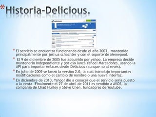 *


    * El servicio se encuentra funcionando desde el año 2003 , mantenido
      principalmente por joshua schachter y con el soporte de Memepool.
    * El 9 de diciembre de 2005 fue adquirido por yahoo. La empresa decide
      mantenerlo independiente y por eso lanza Yahoo! Marcadores, usando la
      API para importar enlaces desde Delicious (aunque no al revés).
    * En julio de 2009 se lanzó la versión 2.0, la cual introdujo importantes
      modificaciones como el cambio de nombre o una nueva interfaz.
    * En diciembre de 2010, Yahoo! dio a conocer que el servicio sería puesto
      a la venta.1Finalmente el 27 de abril de 2011 es vendido a AVOS, la
      compañía de Chad Hurley y Steve Chen, fundadores de Youtube.
 