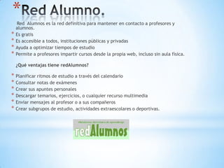 *
    Red Alumnos es la red definitiva para mantener en contacto a profesores y
    alumnos.
*   Es gratis
*   Es accesible a todos, instituciones públicas y privadas
*   Ayuda a optimizar tiempos de estudio
*   Permite a profesores impartir cursos desde la propia web, incluso sin aula física.

    ¿Qué ventajas tiene redAlumnos?

* Planificar ritmos de estudio a través del calendario
* Consultar notas de exámenes
* Crear sus apuntes personales
* Descargar temarios, ejercicios, o cualquier recurso multimedia
* Enviar mensajes al profesor o a sus compañeros
* Crear subgrupos de estudio, actividades extraescolares o deportivas.
 
