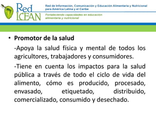 • Promotor de la salud
-Apoya la salud física y mental de todos los
agricultores, trabajadores y consumidores.
-Tiene en cuenta los impactos para la salud
pública a través de todo el ciclo de vida del
alimento, cómo es producido, procesado,
envasado, etiquetado, distribuido,
comercializado, consumido y desechado.
 