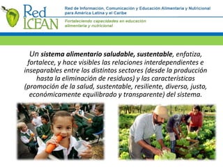 Un sistema alimentario saludable, sustentable, enfatiza,
fortalece, y hace visibles las relaciones interdependientes e
inseparables entre los distintos sectores (desde la producción
hasta la eliminación de residuos) y las características
(promoción de la salud, sustentable, resiliente, diverso, justo,
económicamente equilibrado y transparente) del sistema.
 
