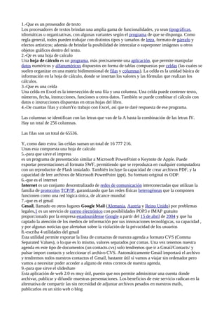 1.-Que es un prosesador de texto
Los procesadores de textos brindan una amplia gama de funcionalidades, ya sean tipográficas,
idiomáticas u organizativas, con algunas variantes según el programa de que se disponga. Como
regla general, todos pueden trabajar con distintos tipos y tamaños de letra, formato de párrafo y
efectos artísticos; además de brindar la posibilidad de intercalar o superponer imágenes u otros
objetos gráficos dentro del texto.
2.-Qe es una hoja de calculo
Una hoja de cálculo es un programa, más precisamente una aplicación, que permite manipular
datos numéricos y alfanuméricos dispuestos en forma de tablas compuestas por celdas (las cuales se
suelen organizar en una matriz bidimensional de filas y columnas). La celda es la unidad básica de
información en la hoja de cálculo, donde se insertan los valores y las fórmulas que realizan los
cálculos.
3.-Que es una celda
Una celda en Excel es la intersección de una fila y una columna. Una celda puede contener texto,
números, fecha, instrucciones, funciones u otros datos. También se puede combinar el cálculo con
datos o instrucciones dispuestas en otras hojas del libro.
4.-De cuantas filas y columYo trabajo con Excel, así que te daré respuesta de ese programa.

Las columnas se identifican con las letras que van de la A hasta la combinación de las letras IV.
Hay un total de 256 columnas.

Las filas son un total de 65536.

Y, como dato extra: las celdas suman un total de 16 777 216.
Unas esta compuesta una hoja de calculo
5.-para que sirve el impress
es un programa de presentación similar a Microsoft PowerPoint o Keynote de Apple. Puede
exportar presentaciones al formato SWF, permitiendo que se reproduzca en cualquier computadora
con un reproductor de Flash instalado. También incluye la capacidad de crear archivos PDF, y la
capacidad de leer archivos de Microsoft PowerPoint (ppt). Su formato original es ODP.
6.-que es el internet
Internet es un conjunto descentralizado de redes de comunicación interconectadas que utilizan la
familia de protocolos TCP/IP, garantizando que las redes físicas heterogéneas que la componen
funcionen como una red lógica única, de alcance mundial
7.-que es el gmail
Gmail, llamado en otros lugares Google Mail (Alemania, Austria y Reino Unido) por problemas
legales,1 es un servicio de correo electrónico con posibilidades POP3 e IMAP gratuito
proporcionado por la empresa estadounidense Google a partir del 15 de abril de 2004 y que ha
captado la atención de los medios de información por sus innovaciones tecnológicas, su capacidad ,
y por algunas noticias que alertaban sobre la violación de la privacidad de los usuarios
8.-escriba 4 utilidades del gmail
Esta utilidad permite exportar la lista de contactos de nuestra agenda a formato CVS (Comma
Separated Values), o lo que es lo mismo, valores separados por comas. Una vez tenemos nuestra
agenda en este tipo de documentos (un contacts.cvs) solo tendremos que ir a Gmail/Contacts/ y
pulsar import contacts y seleccionar el archivo CVS. Automáticamente Gmail importará el archivo
y tendremos todos nuestros contactos el Gmail, bastante útil si vamos a viajar sin ordenador pero
vamos a necesitar poder acceder a alguno de estos correos de nuestra agenda.
9.-para que sirve el slideshare
Esta aplicación de web 2.0 es muy útil, puesto que nos permite administrar una cuenta donde
archivar, publicar y difundir muestras presentaciones. Los beneficios de este servicio radican en la
alternativa de compartir las sin necesidad de adjuntar archivos pesados en nuestros mails,
publicarlos en un sitio web o blog
 