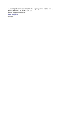 10.-subrraye la respuesta correcta. Una pagina gueb se escribe asi.
Www.DIARIOELNORTE.COM.ES
WWW.webprosistem.com
www.google.es
ninguna
 