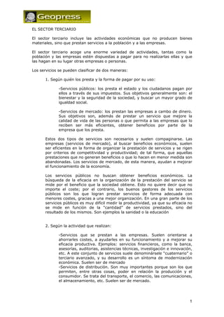 1
EL SECTOR TERCIARIO
El sector terciario incluye las actividades económicas que no producen bienes
materiales, sino que prestan servicios a la población y a las empresas.
El sector terciario acoge una enorme variedad de actividades, tantas como la
población y las empresas estén dispuestas a pagar para no realizarlas ellas y que
las hagan en su lugar otras empresas o personas.
Los servicios se pueden clasificar de dos maneras:
1. Según quién los presta y la forma de pagar por su uso:
-Servicios públicos: los presta el estado y los ciudadanos pagan por
ellos a través de sus impuestos. Sus objetivos generalmente son: el
bienestar y la seguridad de la sociedad, y buscar un mayor grado de
igualdad social.
-Servicios de mercado: los prestan las empresas a cambo de dinero.
Sus objetivos son, además de prestar un servicio que mejore la
calidad de vida de las personas o que permita a las empresas que lo
reciben ser más eficientes, obtener beneficios por parte de la
empresa que los presta.
Estos dos tipos de servicios son necesarios y suelen compaginarse. Las
empresas (servicios de mercado), al buscar beneficios económicos, suelen
ser eficientes en la forma de organizar la prestación de servicios y se rigen
por criterios de competitividad y productividad; de tal forma, que aquellas
prestaciones que no generan beneficios o que lo hacen en menor medida son
abandonadas. Los servicios de mercado, de esta manera, ayudan a mejorar
el funcionamiento de la economía.
Los servicios públicos no buscan obtener beneficios económicos. La
búsqueda de la eficacia en la organización de la prestación del servicio se
mide por el beneficio que la sociedad obtiene. Esto no quiere decir que no
importe el coste; por el contrario, los buenos gestores de los servicios
públicos son los que logran prestar servicios de forma adecuada con
menores costes, gracias a una mejor organización. En una gran parte de los
servicios públicos es muy difícil medir la productividad, ya que su eficacia no
se mide en función de la “cantidad” de servicios prestados, sino del
resultado de los mismos. Son ejemplos la sanidad o la educación
2. Según la actividad que realizan:
-Servicios que se prestan a las empresas. Suelen orientarse a
ahorrarles costes, a ayudarles en su funcionamiento y a mejorar su
eficacia productiva. Ejemplos: servicios financieros, como la banca,
asesorías, auditorias, asistencias técnicas, investigación e innovación,
etc. A este conjunto de servicios suele denominársele “cuaternario” o
terciario avanzado, y su desarrollo es un síntoma de modernización
económica. Suelen ser de mercado
-Servicios de distribución. Son muy importantes porque son los que
permiten, entre otras cosas, poder en relación la producción y el
consumidor. Se trata del transporte, el comercio, las comunicaciones,
el almacenamiento, etc. Suelen ser de mercado.
 